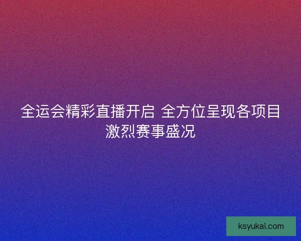 全运会精彩直播开启 全方位呈现各项目激烈赛事盛况