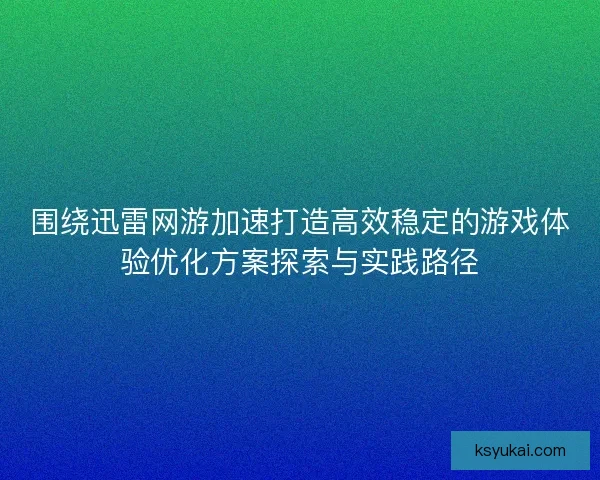 围绕迅雷网游加速打造高效稳定的游戏体验优化方案探索与实践路径