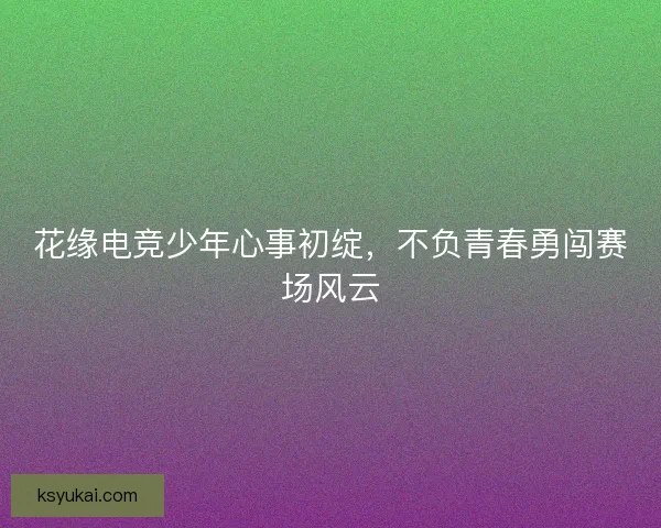 花缘电竞少年心事初绽，不负青春勇闯赛场风云