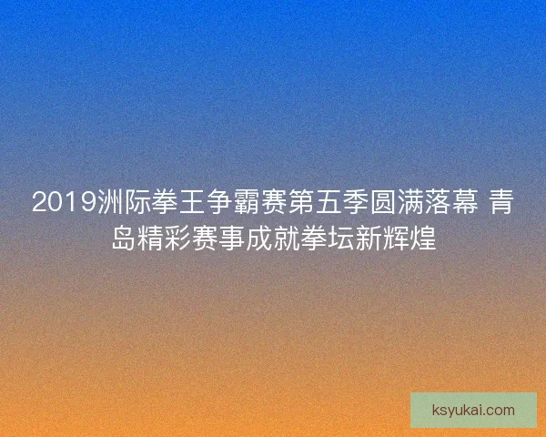2019洲际拳王争霸赛第五季圆满落幕 青岛精彩赛事成就拳坛新辉煌