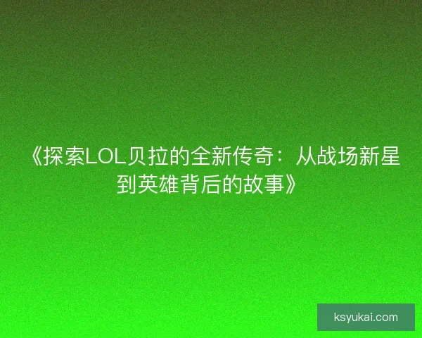 《探索LOL贝拉的全新传奇：从战场新星到英雄背后的故事》