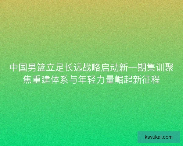 中国男篮立足长远战略启动新一期集训聚焦重建体系与年轻力量崛起新征程