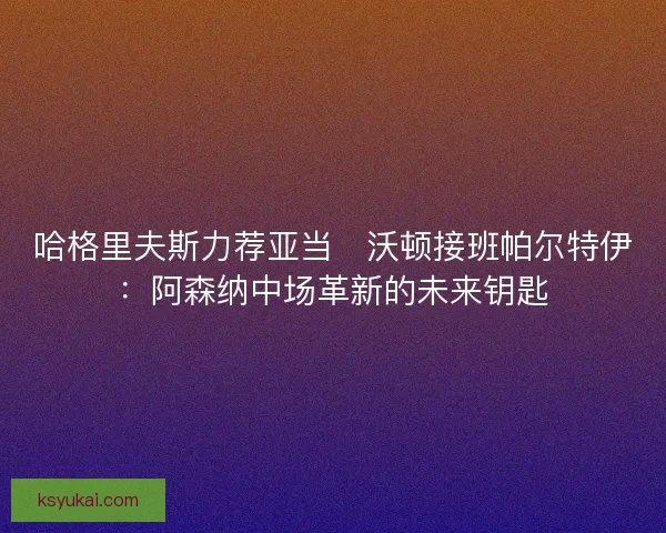 哈格里夫斯力荐亚当・沃顿接班帕尔特伊：阿森纳中场革新的未来钥匙
