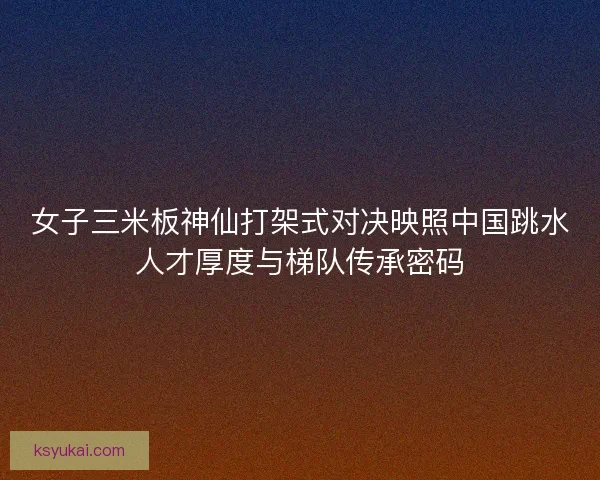女子三米板神仙打架式对决映照中国跳水人才厚度与梯队传承密码