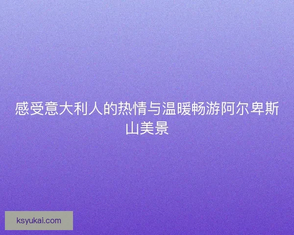 感受意大利人的热情与温暖畅游阿尔卑斯山美景