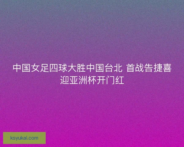 中国女足四球大胜中国台北 首战告捷喜迎亚洲杯开门红
