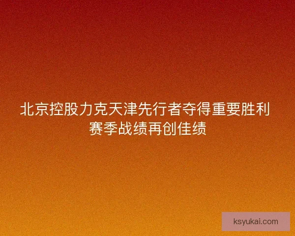 北京控股力克天津先行者夺得重要胜利 赛季战绩再创佳绩