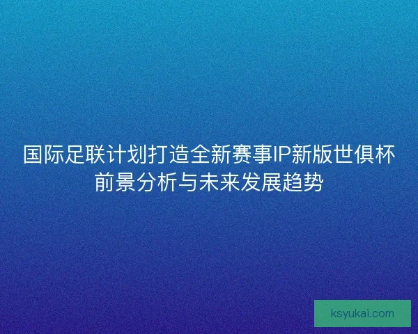 国际足联计划打造全新赛事IP新版世俱杯前景分析与未来发展趋势