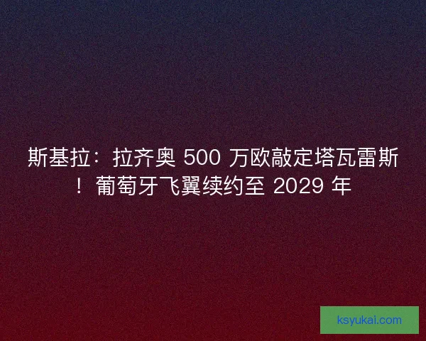 斯基拉：拉齐奥 500 万欧敲定塔瓦雷斯！葡萄牙飞翼续约至 2029 年