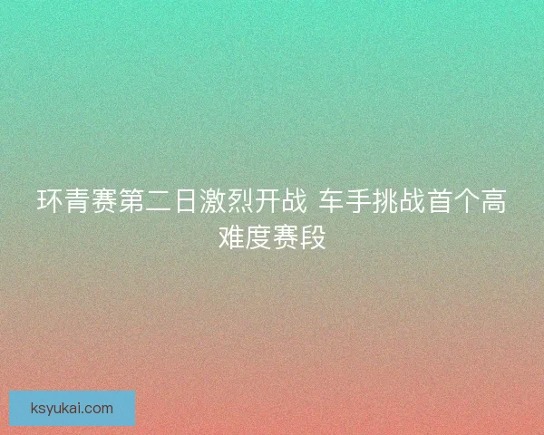 环青赛第二日激烈开战 车手挑战首个高难度赛段