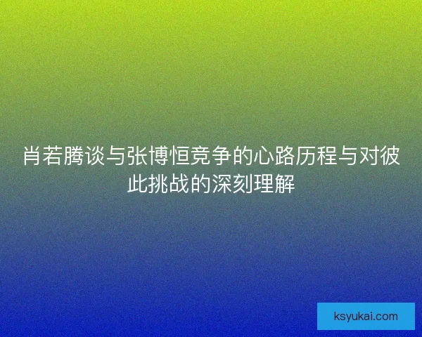 肖若腾谈与张博恒竞争的心路历程与对彼此挑战的深刻理解
