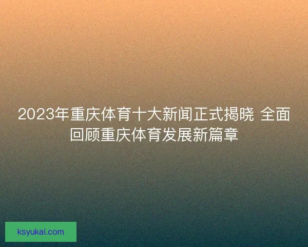 2023年重庆体育十大新闻正式揭晓 全面回顾重庆体育发展新篇章