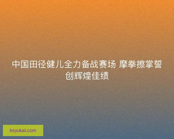 中国田径健儿全力备战赛场 摩拳擦掌誓创辉煌佳绩 中国田径健儿全力备战赛场 摩拳擦掌誓创辉煌佳绩