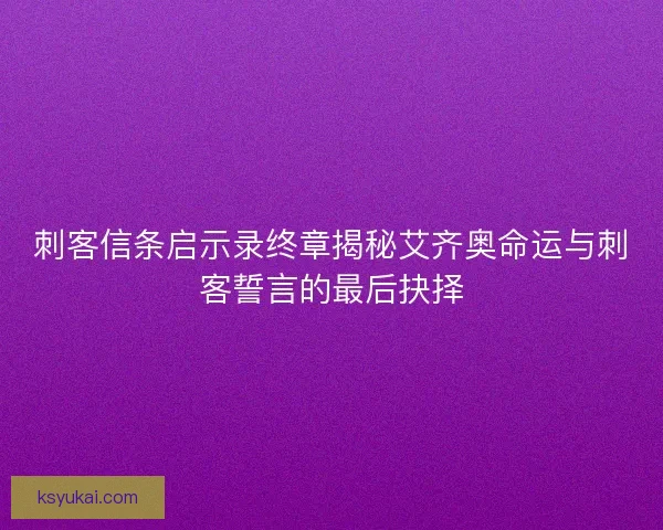 刺客信条启示录终章揭秘艾齐奥命运与刺客誓言的最后抉择