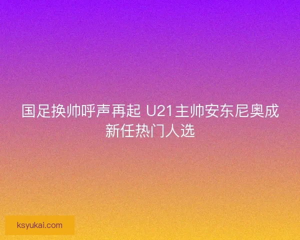 国足换帅呼声再起 U21主帅安东尼奥成新任热门人选