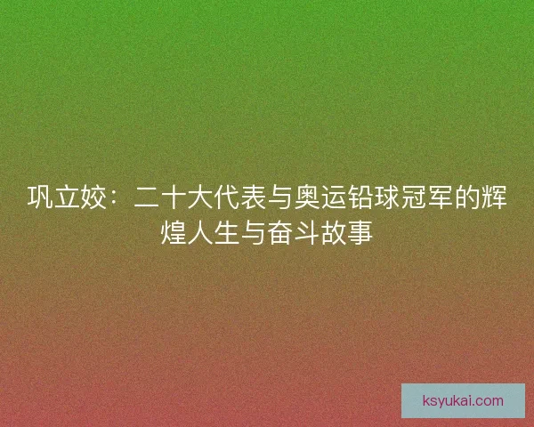 巩立姣：二十大代表与奥运铅球冠军的辉煌人生与奋斗故事