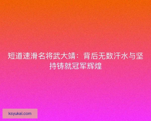 短道速滑名将武大靖：背后无数汗水与坚持铸就冠军辉煌