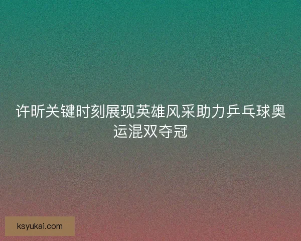 许昕关键时刻展现英雄风采助力乒乓球奥运混双夺冠