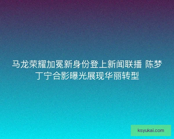 马龙荣耀加冕新身份登上新闻联播 陈梦丁宁合影曝光展现华丽转型