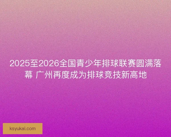 2025至2026全国青少年排球联赛圆满落幕 广州再度成为排球竞技新高地