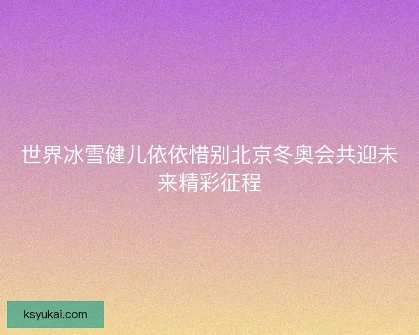 世界冰雪健儿依依惜别北京冬奥会共迎未来精彩征程