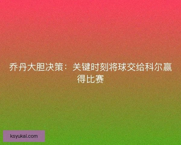 乔丹大胆决策:关键时刻将球交给科尔赢得比赛 乔丹大胆决策:关键时刻将球交给科尔赢得比赛