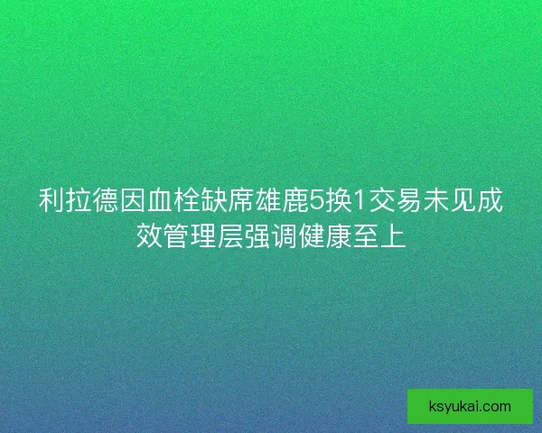 利拉德因血栓缺席雄鹿5换1交易未见成效管理层强调健康至上