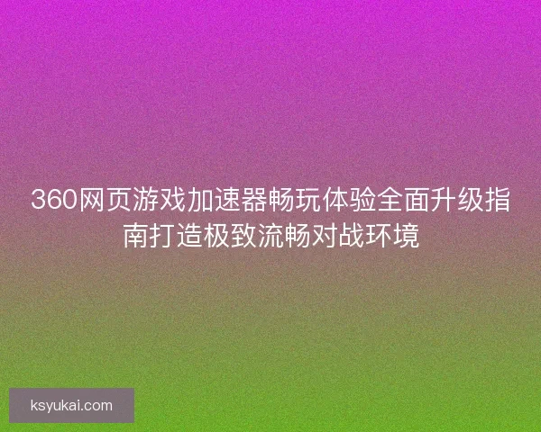 360网页游戏加速器畅玩体验全面升级指南打造极致流畅对战环境 360网页游戏加速器畅玩体验全面升级指南打造极致流畅对战环境