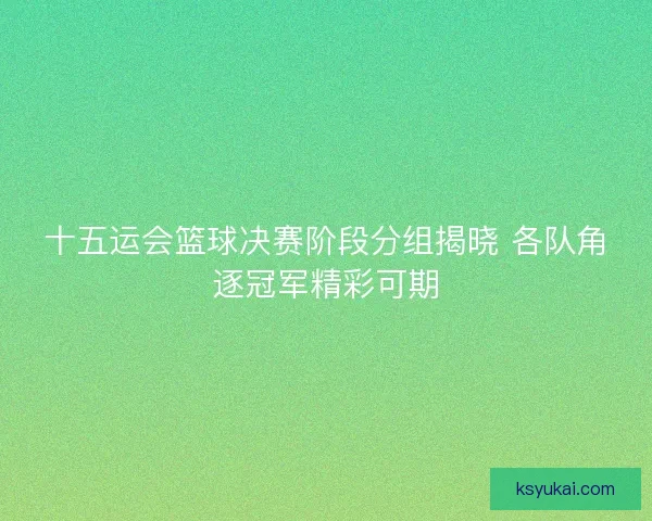十五运会篮球决赛阶段分组揭晓 各队角逐冠军精彩可期