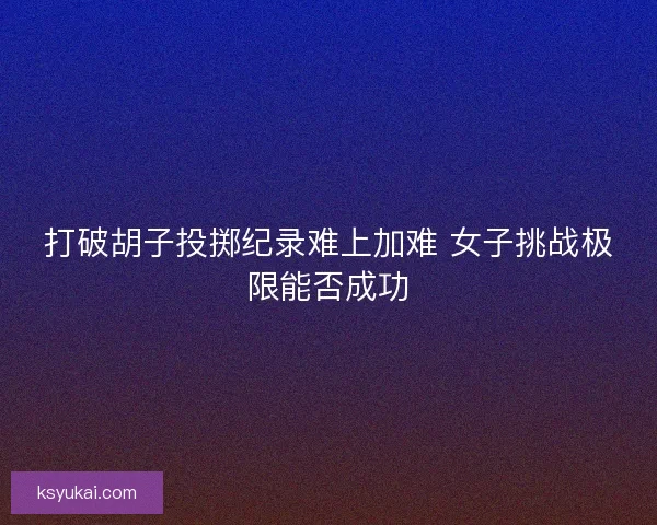打破胡子投掷纪录难上加难 女子挑战极限能否成功 打破胡子投掷纪录难上加难 女子挑战极限能否成功