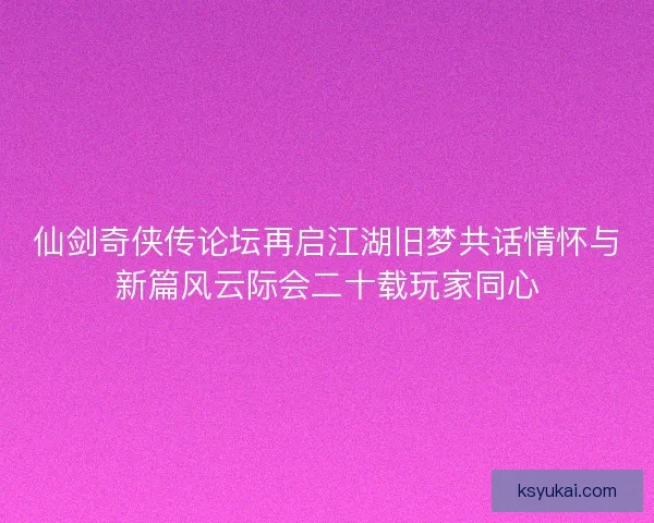 仙剑奇侠传论坛再启江湖旧梦共话情怀与新篇风云际会二十载玩家同心 仙剑奇侠传论坛再启江湖旧梦共话情怀与新篇风云际会二十载玩家同心