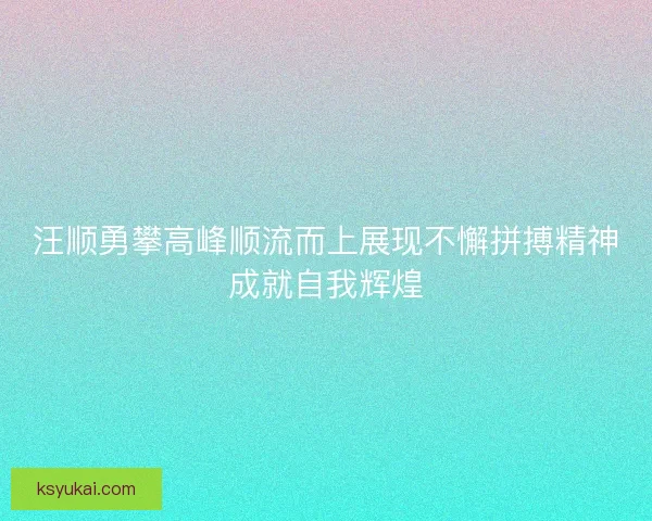 汪顺勇攀高峰顺流而上展现不懈拼搏精神成就自我辉煌 汪顺勇攀高峰顺流而上展现不懈拼搏精神成就自我辉煌