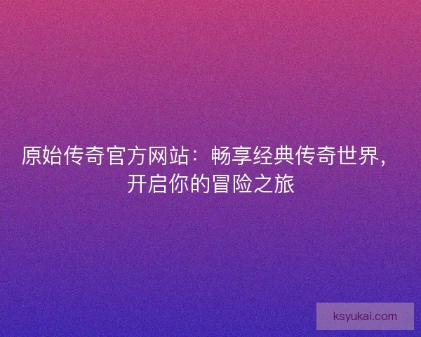 原始传奇官方网站:畅享经典传奇世界,开启你的冒险之旅 原始传奇官方网站:畅享经典传奇世界,开启你的冒险之旅