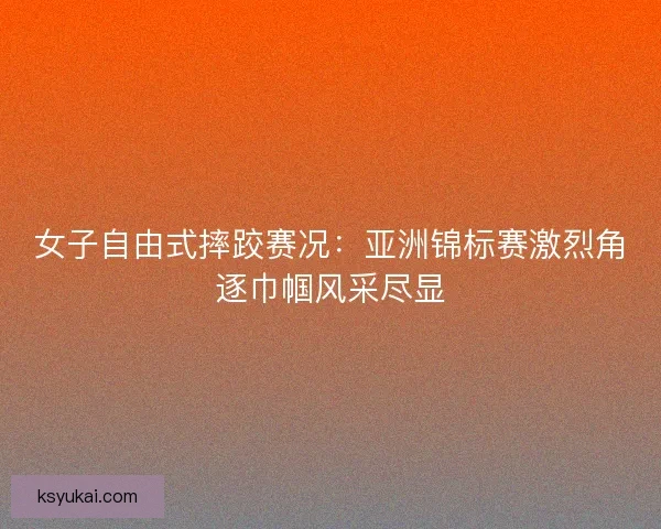女子自由式摔跤赛况：亚洲锦标赛激烈角逐巾帼风采尽显