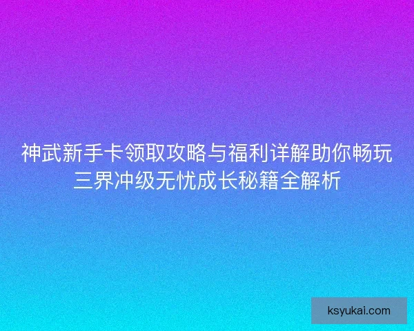 神武新手卡领取攻略与福利详解助你畅玩三界冲级无忧成长秘籍全解析