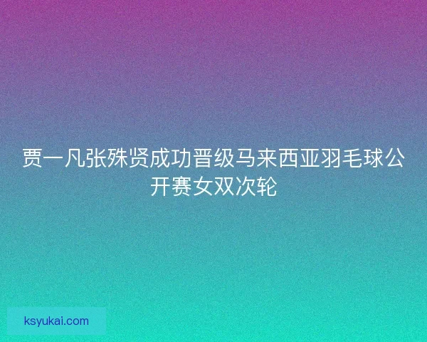 贾一凡张殊贤成功晋级马来西亚羽毛球公开赛女双次轮