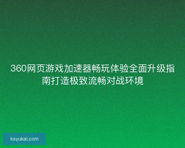 360网页游戏加速器畅玩体验全面升级指南打造极致流畅对战环境