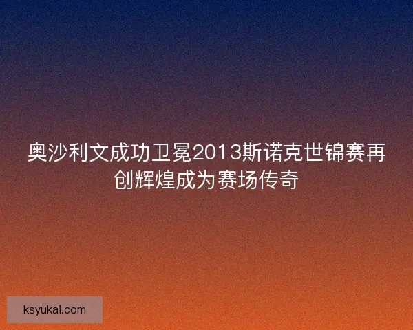 奥沙利文成功卫冕2013斯诺克世锦赛再创辉煌成为赛场传奇